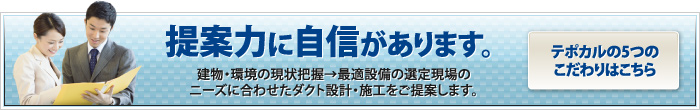 提案力に自信があります。建物・環境の現状把握→最適設備の選定現場のニーズに合わせたダクト設計・施工をご提案します。テポカルの5つのこだわりはこちら