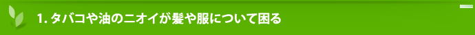 1.タバコや油のニオイが髪や服について困る……