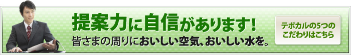 提案力に自信があります！皆さまの周りにおいしい空気、おいしい水を。テポカルの5つのこだわりはこちら